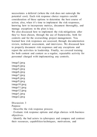 necessitates a deferral (where the risk does not outweigh the
potential cost). Each risk response choice requires careful
consideration of these options to determine the best course of
action; also, when it’s time to implement the risk responses,
knowing how to incorporate metrics, document thoroughly, and
manage exceptions to the plan is key.
We also discussed how to implement the risk mitigations after
they’ve been chosen, through the use of frameworks, both for
controls and for the overarching project management. You
learned how risk responses are assessed, through documentation
review, technical assessment, and interviews. We discussed how
to properly document risk responses and any exceptions and
report the activities to leadership. Finally, we covered training
for both content and context as a regular, repeatable activity for
personnel charged with implementing any controls.
image3.jpeg
image4.jpeg
image5.jpeg
image6.jpeg
image7.jpeg
image8.jpeg
image9.jpeg
image10.jpeg
image11.jpeg
image12.jpeg
image1.jpeg
image2.jpeg
Discussion 3
Purpose
· Describe the risk response process.
· Evaluate risk response options and align choices with business
objectives.
· Identify the bad actors in cyberspace and compare and contrast
their resources, capabilities/techniques, motivations, and
 