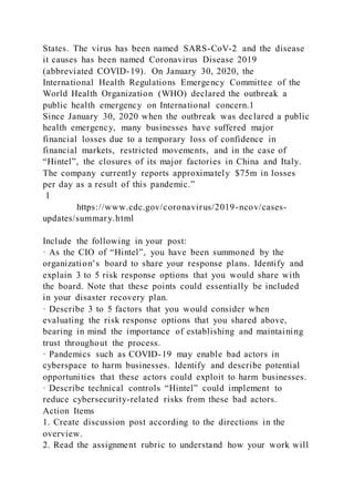 States. The virus has been named SARS-CoV-2 and the disease
it causes has been named Coronavirus Disease 2019
(abbreviated COVID-19). On January 30, 2020, the
International Health Regulations Emergency Committee of the
World Health Organization (WHO) declared the outbreak a
public health emergency on International concern.1
Since January 30, 2020 when the outbreak was declared a public
health emergency, many businesses have suffered major
financial losses due to a temporary loss of confidence in
financial markets, restricted movements, and in the case of
“Hintel”, the closures of its major factories in China and Italy.
The company currently reports approximately $75m in losses
per day as a result of this pandemic.”
1
https://www.cdc.gov/coronavirus/2019-ncov/cases-
updates/summary.html
Include the following in your post:
· As the CIO of “Hintel”, you have been summoned by the
organization’s board to share your response plans. Identify and
explain 3 to 5 risk response options that you would share with
the board. Note that these points could essentially be included
in your disaster recovery plan.
· Describe 3 to 5 factors that you would consider when
evaluating the risk response options that you shared above,
bearing in mind the importance of establishing and maintaining
trust throughout the process.
· Pandemics such as COVID-19 may enable bad actors in
cyberspace to harm businesses. Identify and describe potential
opportunities that these actors could exploit to harm businesses.
· Describe technical controls “Hintel” could implement to
reduce cybersecurity-related risks from these bad actors.
Action Items
1. Create discussion post according to the directions in the
overview.
2. Read the assignment rubric to understand how your work will
 
