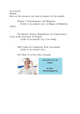 be assessed.
Module:
Here are the resources you need to prepare for this module:
·
Chapter 5, Risk Response and Mitigation
(Links to an external site.), in Rogers & Dunkerley
(2016)
·
The Phoenix Project: Remediation of a Cybersecurity
Crisis at the University of Virginia
(Links to an external site.) Case Study
·
NIST Guide for Conducting Risk Assessments
(Links to an external site.)
·
The Three Ts of the Cyber Economy
 