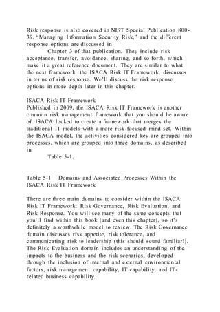 Risk response is also covered in NIST Special Publication 800-
39, “Managing Information Security Risk,” and the different
response options are discussed in
Chapter 3 of that publication. They include risk
acceptance, transfer, avoidance, sharing, and so forth, which
make it a great reference document. They are similar to what
the next framework, the ISACA Risk IT Framework, discusses
in terms of risk response. We’ll discuss the risk response
options in more depth later in this chapter.
ISACA Risk IT Framework
Published in 2009, the ISACA Risk IT Framework is another
common risk management framework that you should be aware
of. ISACA looked to create a framework that merges the
traditional IT models with a more risk-focused mind-set. Within
the ISACA model, the activities considered key are grouped into
processes, which are grouped into three domains, as described
in
Table 5-1.
Table 5-1 Domains and Associated Processes Within the
ISACA Risk IT Framework
There are three main domains to consider within the ISACA
Risk IT Framework: Risk Governance, Risk Evaluation, and
Risk Response. You will see many of the same concepts that
you’ll find within this book (and even this chapter), so it’s
definitely a worthwhile model to review. The Risk Governance
domain discusses risk appetite, risk tolerance, and
communicating risk to leadership (this should sound familiar!).
The Risk Evaluation domain includes an understanding of the
impacts to the business and the risk scenarios, developed
through the inclusion of internal and external environmental
factors, risk management capability, IT capability, and IT-
related business capability.
 