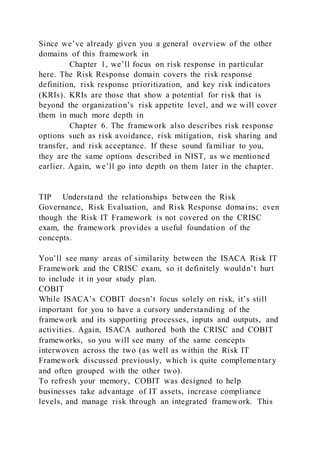 Since we’ve already given you a general overview of the other
domains of this framework in
Chapter 1, we’ll focus on risk response in particular
here. The Risk Response domain covers the risk response
definition, risk response prioritization, and key risk indicators
(KRIs). KRIs are those that show a potential for risk that is
beyond the organization’s risk appetite level, and we will cover
them in much more depth in
Chapter 6. The framework also describes risk response
options such as risk avoidance, risk mitigation, risk sharing and
transfer, and risk acceptance. If these sound familiar to you,
they are the same options described in NIST, as we mentioned
earlier. Again, we’ll go into depth on them later in the chapter.
TIP Understand the relationships between the Risk
Governance, Risk Evaluation, and Risk Response domains; even
though the Risk IT Framework is not covered on the CRISC
exam, the framework provides a useful foundation of the
concepts.
You’ll see many areas of similarity between the ISACA Risk IT
Framework and the CRISC exam, so it definitely wouldn’t hurt
to include it in your study plan.
COBIT
While ISACA’s COBIT doesn’t focus solely on risk, it’s still
important for you to have a cursory understanding of the
framework and its supporting processes, inputs and outputs, and
activities. Again, ISACA authored both the CRISC and COBIT
frameworks, so you will see many of the same concepts
interwoven across the two (as well as within the Risk IT
Framework discussed previously, which is quite complementary
and often grouped with the other two).
To refresh your memory, COBIT was designed to help
businesses take advantage of IT assets, increase compliance
levels, and manage risk through an integrated framework. This
 