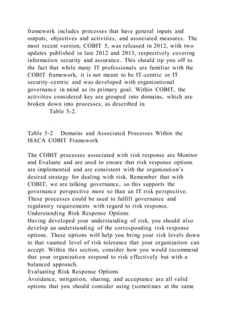 framework includes processes that have general inputs and
outputs, objectives and activities, and associated measures. The
most recent version, COBIT 5, was released in 2012, with two
updates published in late 2012 and 2013, respectively covering
information security and assurance. This should tip you off to
the fact that while many IT professionals are familiar with the
COBIT framework, it is not meant to be IT-centric or IT
security–centric and was developed with organizational
governance in mind as its primary goal. Within COBIT, the
activities considered key are grouped into domains, which are
broken down into processes, as described in
Table 5-2.
Table 5-2 Domains and Associated Processes Within the
ISACA COBIT Framework
The COBIT processes associated with risk response are Monitor
and Evaluate and are used to ensure that risk response options
are implemented and are consistent with the organization’s
desired strategy for dealing with risk. Remember that with
COBIT, we are talking governance, so this supports the
governance perspective more so than an IT risk perspective.
These processes could be used to fulfill governance and
regulatory requirements with regard to risk response.
Understanding Risk Response Options
Having developed your understanding of risk, you should also
develop an understanding of the corresponding risk response
options. These options will help you bring your risk levels down
to that vaunted level of risk tolerance that your organization can
accept. Within this section, consider how you would recommend
that your organization respond to risk effectively but with a
balanced approach.
Evaluating Risk Response Options
Avoidance, mitigation, sharing, and acceptance are all valid
options that you should consider using (sometimes at the same
 