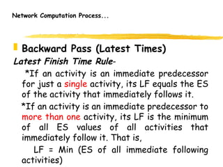 Network Computation Process...
 Backward Pass (Latest Times)
Latest Finish Time Rule-
*If an activity is an immediate predecessor
for just a single activity, its LF equals the ES
of the activity that immediately follows it.
*If an activity is an immediate predecessor to
more than one activity, its LF is the minimum
of all ES values of all activities that
immediately follow it. That is,
LF = Min (ES of all immediate following
activities) 10
 