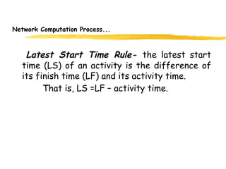 Network Computation Process...
Latest Start Time Rule- the latest start
time (LS) of an activity is the difference of
its finish time (LF) and its activity time.
That is, LS =LF – activity time.
11
 