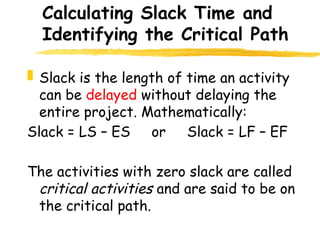 Calculating Slack Time and
Identifying the Critical Path
 Slack is the length of time an activity
can be delayed without delaying the
entire project. Mathematically:
Slack = LS – ES or Slack = LF – EF
The activities with zero slack are called
critical activities and are said to be on
the critical path.
12
 