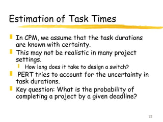 22
Estimation of Task Times
 In CPM, we assume that the task durations
are known with certainty.
 This may not be realistic in many project
settings.
 How long does it take to design a switch?
 PERT tries to account for the uncertainty in
task durations.
 Key question: What is the probability of
completing a project by a given deadline?
 