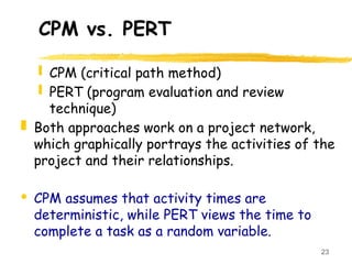 23
CPM vs. PERT
 CPM (critical path method)
 PERT (program evaluation and review
technique)
 Both approaches work on a project network,
which graphically portrays the activities of the
project and their relationships.
· CPM assumes that activity times are
deterministic, while PERT views the time to
complete a task as a random variable.
 