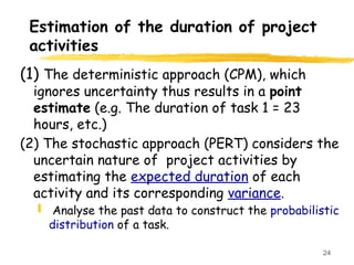 24
Estimation of the duration of project
activities
(1) The deterministic approach (CPM), which
ignores uncertainty thus results in a point
estimate (e.g. The duration of task 1 = 23
hours, etc.)
(2) The stochastic approach (PERT) considers the
uncertain nature of project activities by
estimating the expected duration of each
activity and its corresponding variance.
 Analyse the past data to construct the probabilistic
distribution of a task.
 