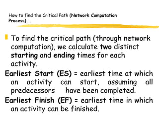 How to find the Critical Path (Network Computation
Process)...
 To find the critical path (through network
computation), we calculate two distinct
starting and ending times for each
activity.
Earliest Start (ES) = earliest time at which
an activity can start, assuming all
predecessors have been completed.
Earliest Finish (EF) = earliest time in which
an activity can be finished.
5
 