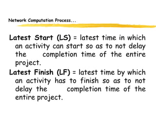 Network Computation Process...
Latest Start (LS) = latest time in which
an activity can start so as to not delay
the completion time of the entire
project.
Latest Finish (LF) = latest time by which
an activity has to finish so as to not
delay the completion time of the
entire project.
6
 