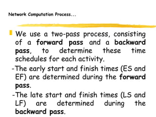 Network Computation Process...
 We use a two-pass process, consisting
of a forward pass and a backward
pass, to determine these time
schedules for each activity.
-The early start and finish times (ES and
EF) are determined during the forward
pass.
-The late start and finish times (LS and
LF) are determined during the
backward pass. 7
 