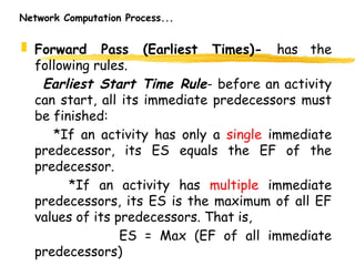 Network Computation Process...
 Forward Pass (Earliest Times)- has the
following rules.
Earliest Start Time Rule- before an activity
can start, all its immediate predecessors must
be finished:
*If an activity has only a single immediate
predecessor, its ES equals the EF of the
predecessor.
*If an activity has multiple immediate
predecessors, its ES is the maximum of all EF
values of its predecessors. That is,
ES = Max (EF of all immediate
predecessors) 8
 