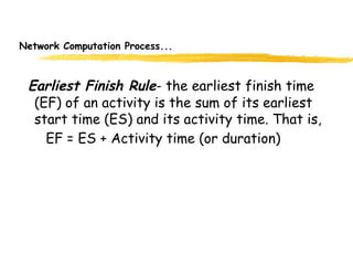 Network Computation Process...
Earliest Finish Rule- the earliest finish time
(EF) of an activity is the sum of its earliest
start time (ES) and its activity time. That is,
EF = ES + Activity time (or duration)
9
 