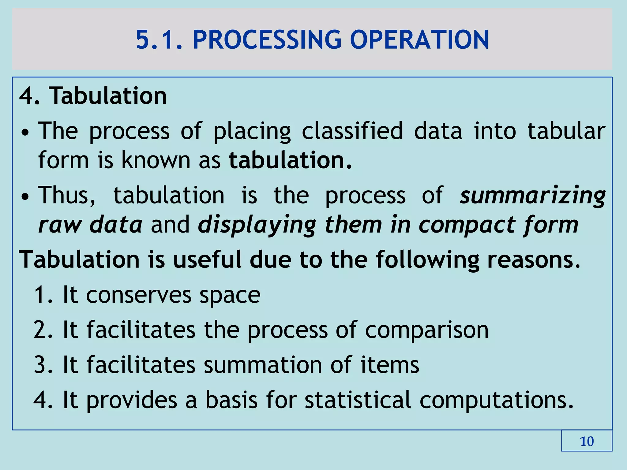 5.1. PROCESSING OPERATION
4. Tabulation
• The process of placing classified data into tabular
form is known as tabulation.
• Thus, tabulation is the process of summarizing
raw data and displaying them in compact form
Tabulation is useful due to the following reasons.
1. It conserves space
2. It facilitates the process of comparison
3. It facilitates summation of items
4. It provides a basis for statistical computations.
10
 