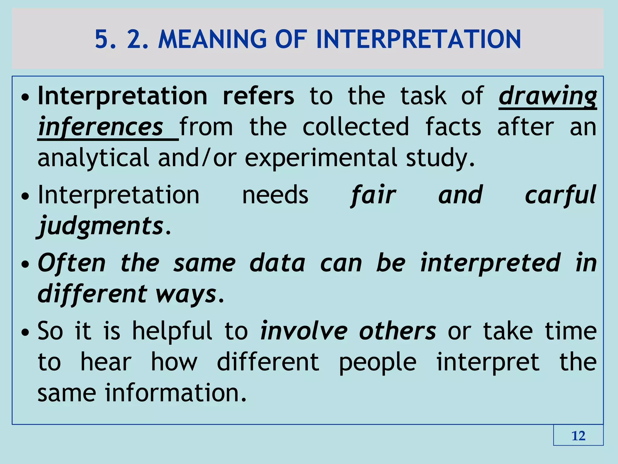 5. 2. MEANING OF INTERPRETATION
• Interpretation refers to the task of drawing
inferences from the collected facts after an
analytical and/or experimental study.
• Interpretation needs fair and carful
judgments.
• Often the same data can be interpreted in
different ways.
• So it is helpful to involve others or take time
to hear how different people interpret the
same information.
12
 