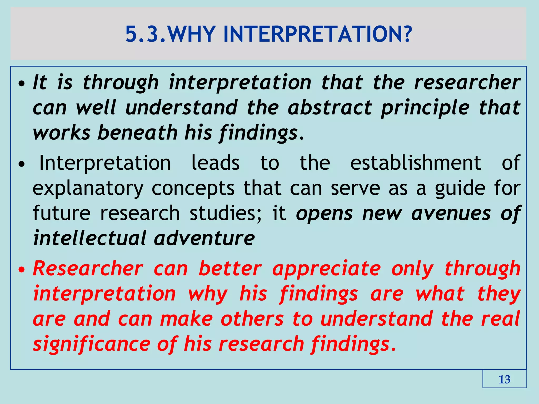 5.3.WHY INTERPRETATION?
• It is through interpretation that the researcher
can well understand the abstract principle that
works beneath his findings.
• Interpretation leads to the establishment of
explanatory concepts that can serve as a guide for
future research studies; it opens new avenues of
intellectual adventure
• Researcher can better appreciate only through
interpretation why his findings are what they
are and can make others to understand the real
significance of his research findings.
13
 