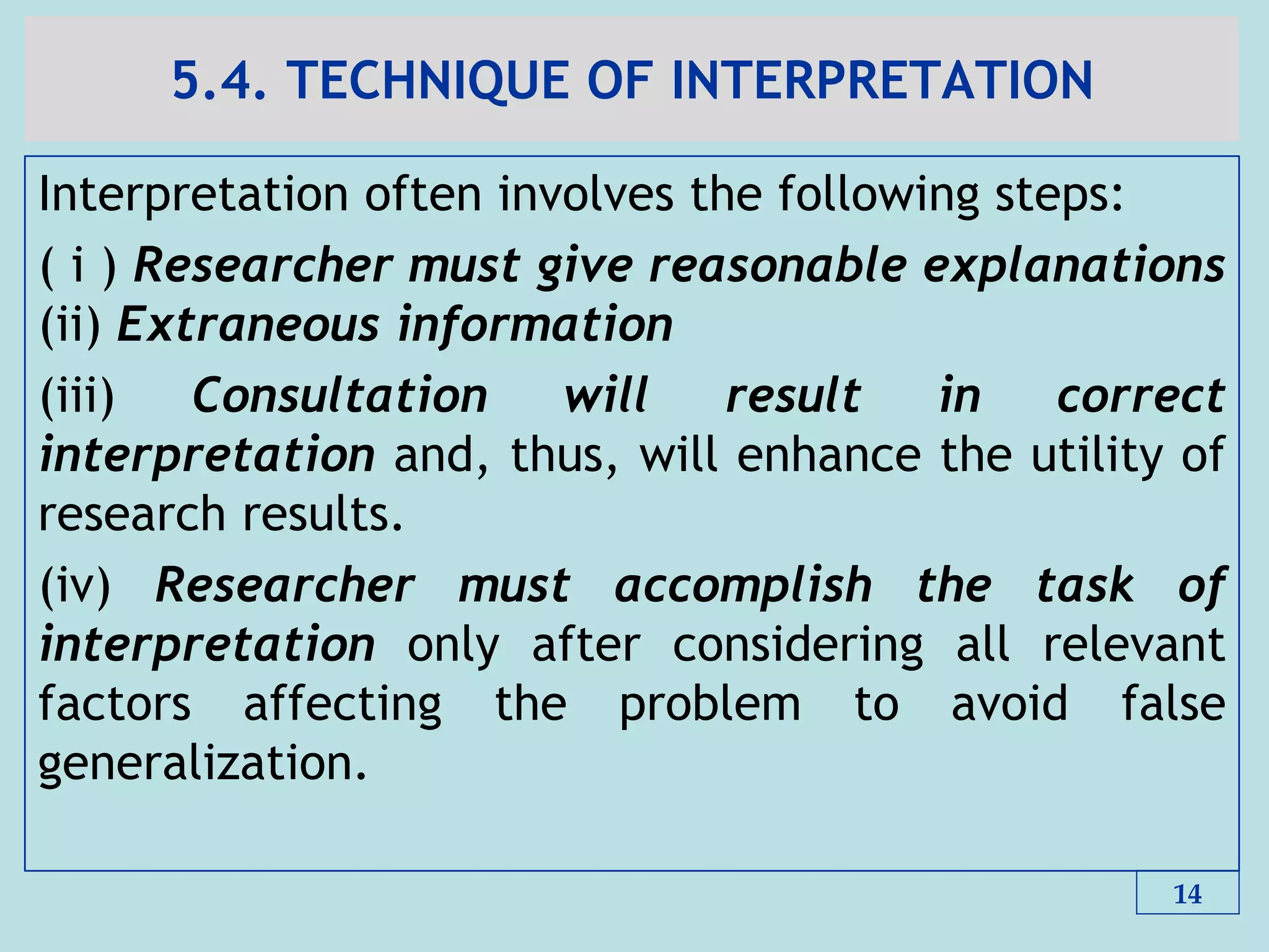 5.4. TECHNIQUE OF INTERPRETATION
Interpretation often involves the following steps:
( i ) Researcher must give reasonable explanations
(ii) Extraneous information
(iii) Consultation will result in correct
interpretation and, thus, will enhance the utility of
research results.
(iv) Researcher must accomplish the task of
interpretation only after considering all relevant
factors affecting the problem to avoid false
generalization.
14
 