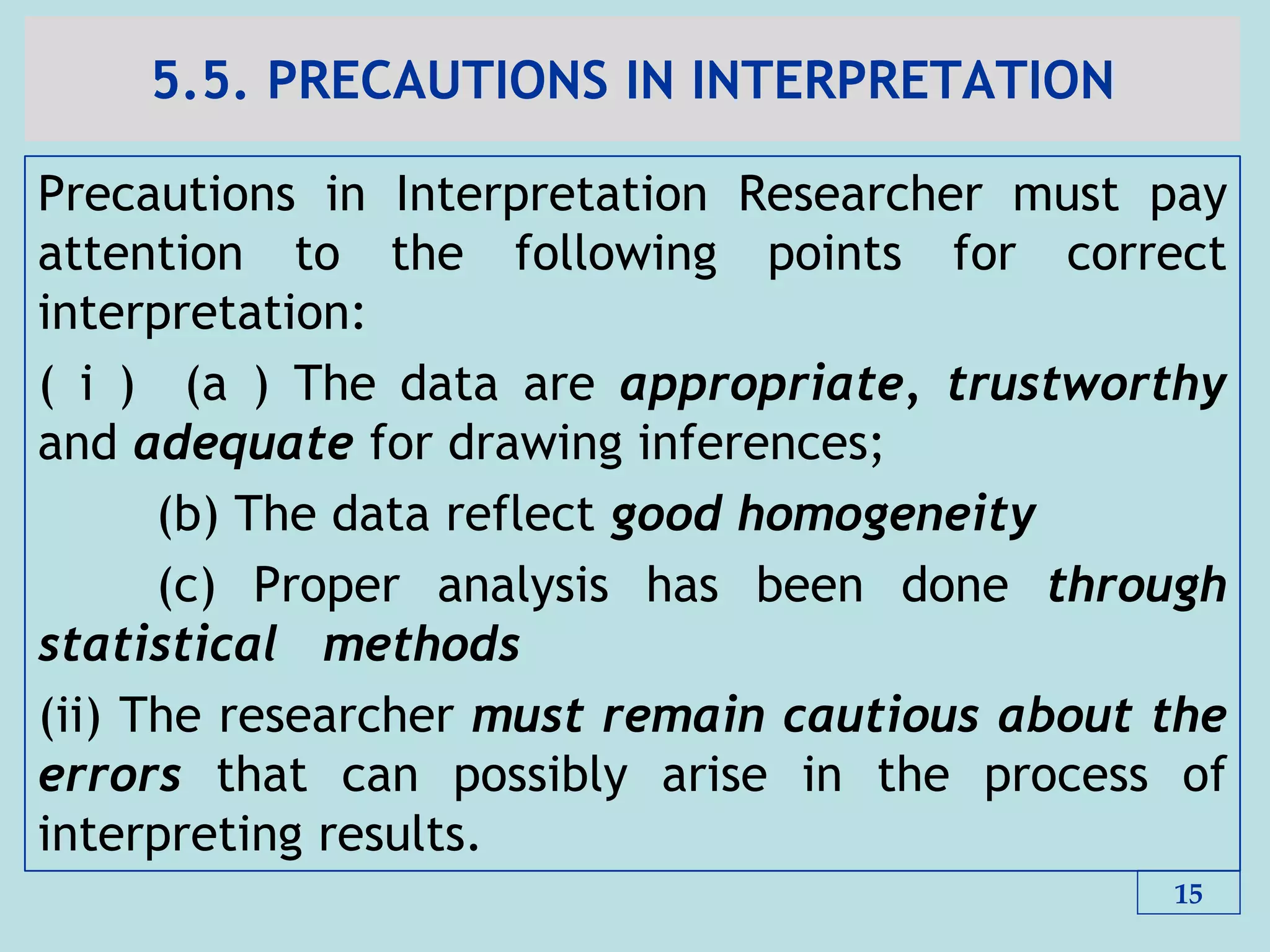 5.5. PRECAUTIONS IN INTERPRETATION
Precautions in Interpretation Researcher must pay
attention to the following points for correct
interpretation:
( i ) (a ) The data are appropriate, trustworthy
and adequate for drawing inferences;
(b) The data reflect good homogeneity
(c) Proper analysis has been done through
statistical methods
(ii) The researcher must remain cautious about the
errors that can possibly arise in the process of
interpreting results.
15
 