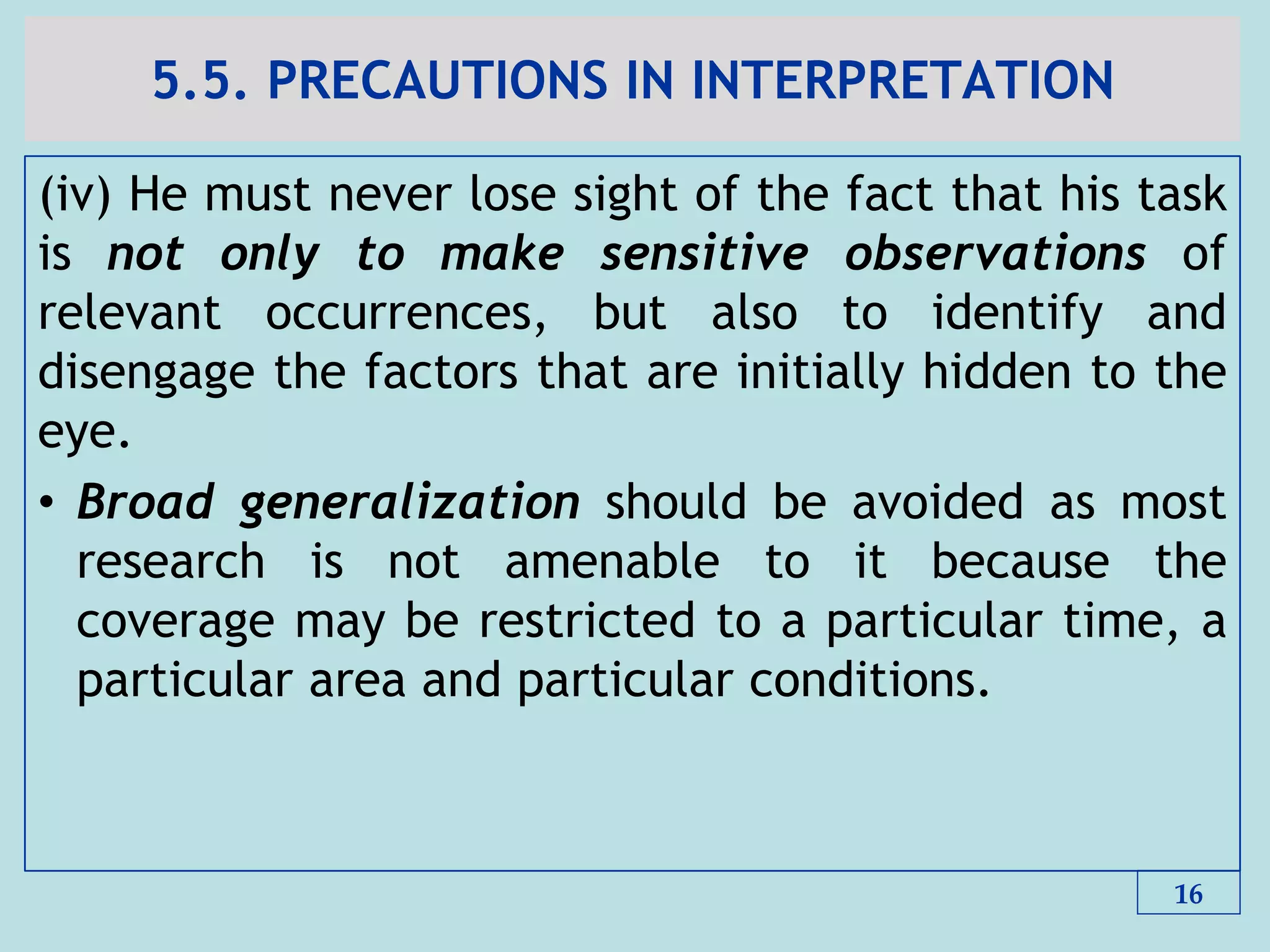 5.5. PRECAUTIONS IN INTERPRETATION
(iv) He must never lose sight of the fact that his task
is not only to make sensitive observations of
relevant occurrences, but also to identify and
disengage the factors that are initially hidden to the
eye.
• Broad generalization should be avoided as most
research is not amenable to it because the
coverage may be restricted to a particular time, a
particular area and particular conditions.
16
 
