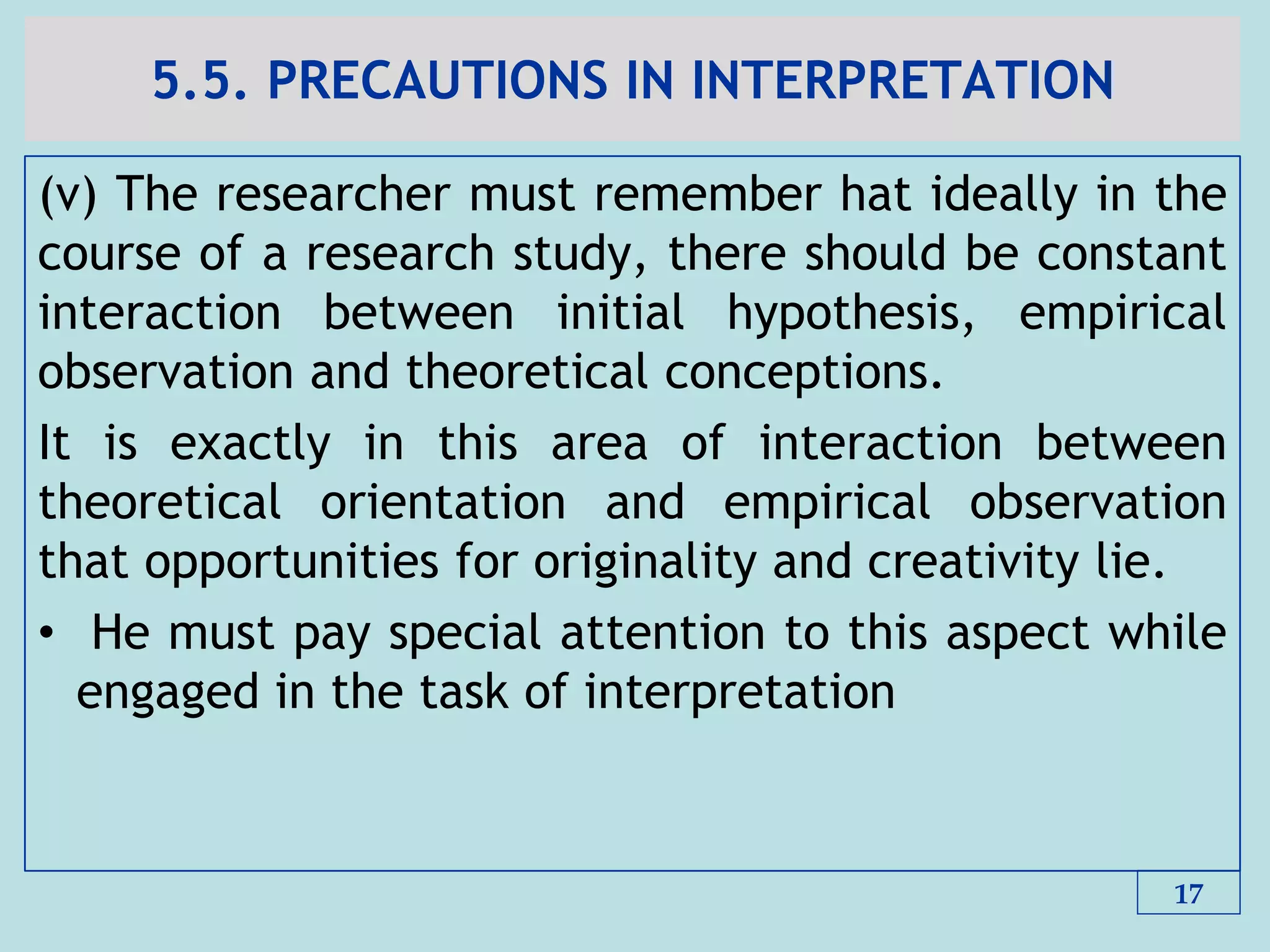 5.5. PRECAUTIONS IN INTERPRETATION
(v) The researcher must remember hat ideally in the
course of a research study, there should be constant
interaction between initial hypothesis, empirical
observation and theoretical conceptions.
It is exactly in this area of interaction between
theoretical orientation and empirical observation
that opportunities for originality and creativity lie.
• He must pay special attention to this aspect while
engaged in the task of interpretation
17
 
