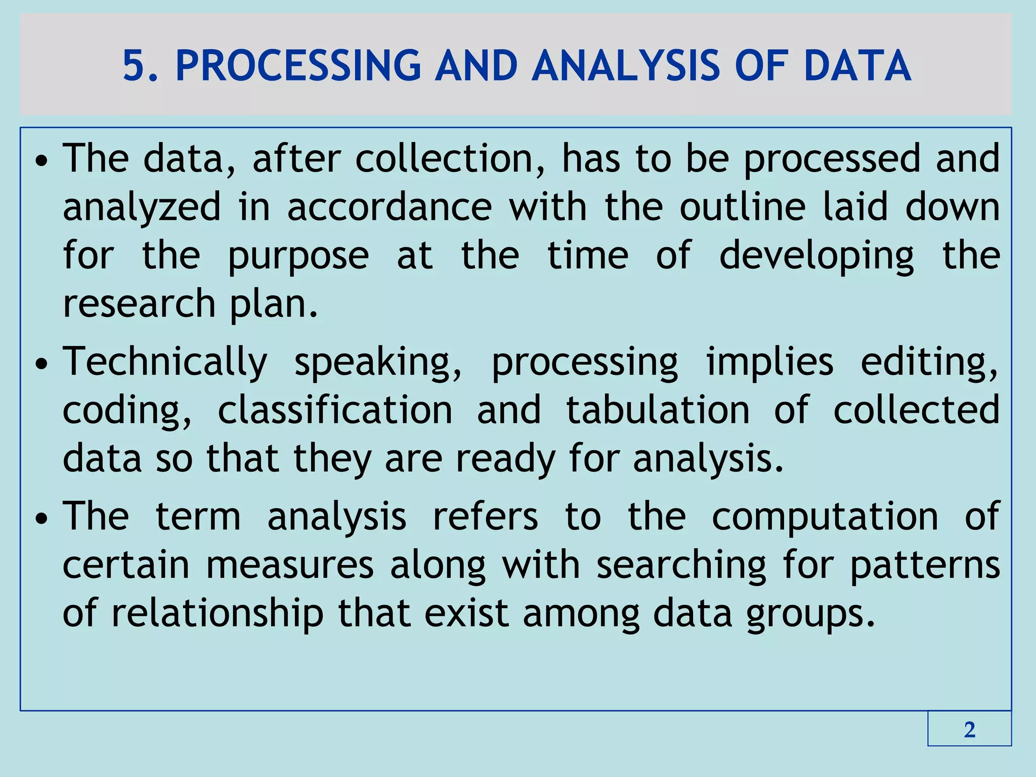5. PROCESSING AND ANALYSIS OF DATA
• The data, after collection, has to be processed and
analyzed in accordance with the outline laid down
for the purpose at the time of developing the
research plan.
• Technically speaking, processing implies editing,
coding, classification and tabulation of collected
data so that they are ready for analysis.
• The term analysis refers to the computation of
certain measures along with searching for patterns
of relationship that exist among data groups.
2
 