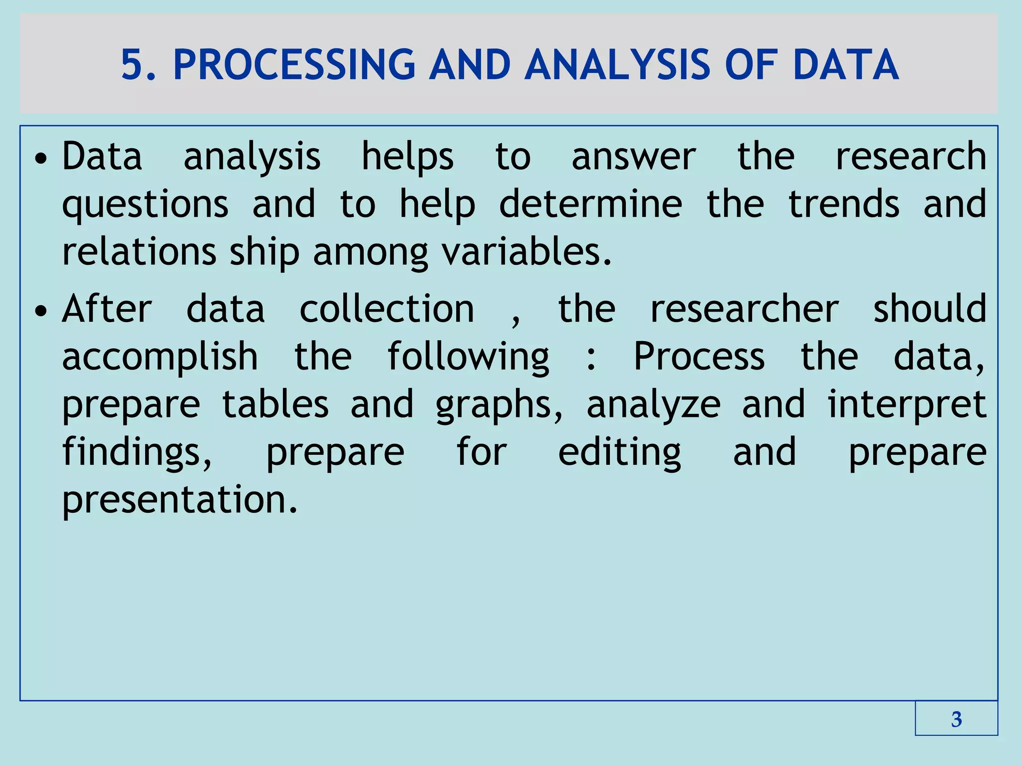 5. PROCESSING AND ANALYSIS OF DATA
• Data analysis helps to answer the research
questions and to help determine the trends and
relations ship among variables.
• After data collection , the researcher should
accomplish the following : Process the data,
prepare tables and graphs, analyze and interpret
findings, prepare for editing and prepare
presentation.
3
 