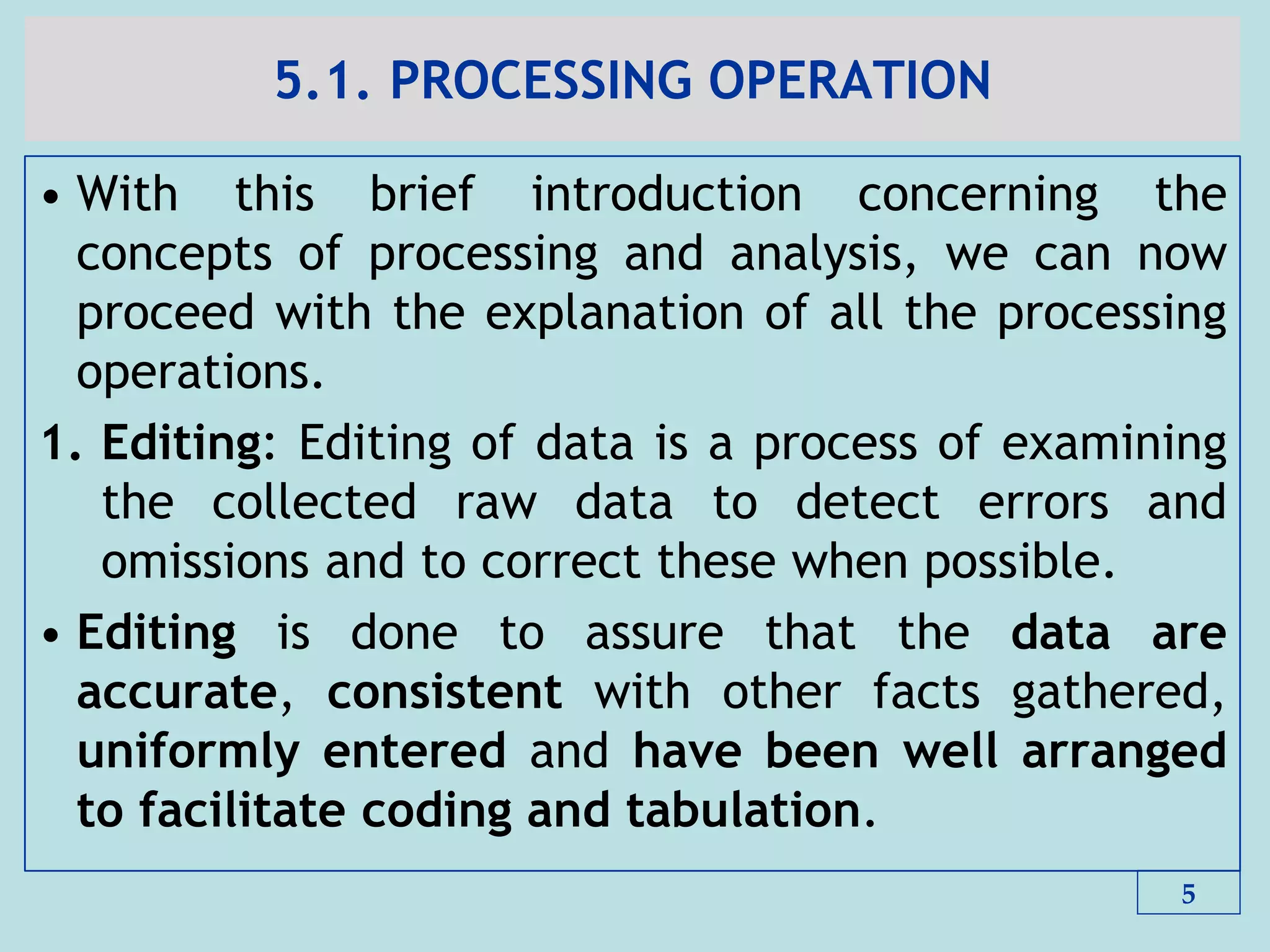5.1. PROCESSING OPERATION
• With this brief introduction concerning the
concepts of processing and analysis, we can now
proceed with the explanation of all the processing
operations.
1. Editing: Editing of data is a process of examining
the collected raw data to detect errors and
omissions and to correct these when possible.
• Editing is done to assure that the data are
accurate, consistent with other facts gathered,
uniformly entered and have been well arranged
to facilitate coding and tabulation.
5
 