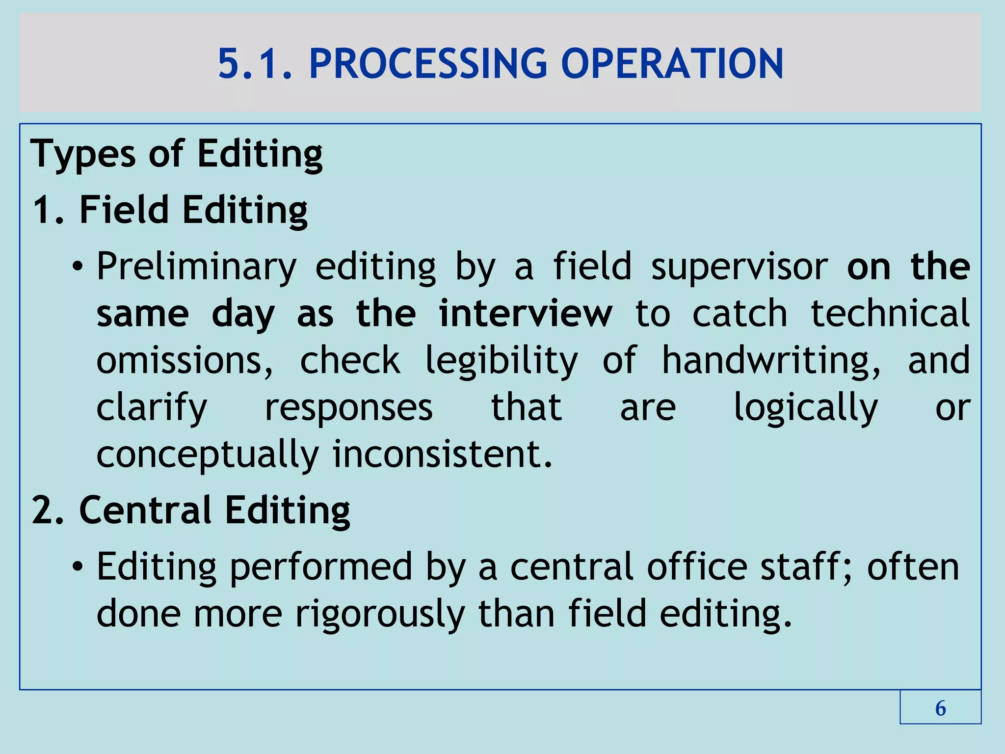 5.1. PROCESSING OPERATION
Types of Editing
1. Field Editing
• Preliminary editing by a field supervisor on the
same day as the interview to catch technical
omissions, check legibility of handwriting, and
clarify responses that are logically or
conceptually inconsistent.
2. Central Editing
• Editing performed by a central office staff; often
done more rigorously than field editing.
6
 
