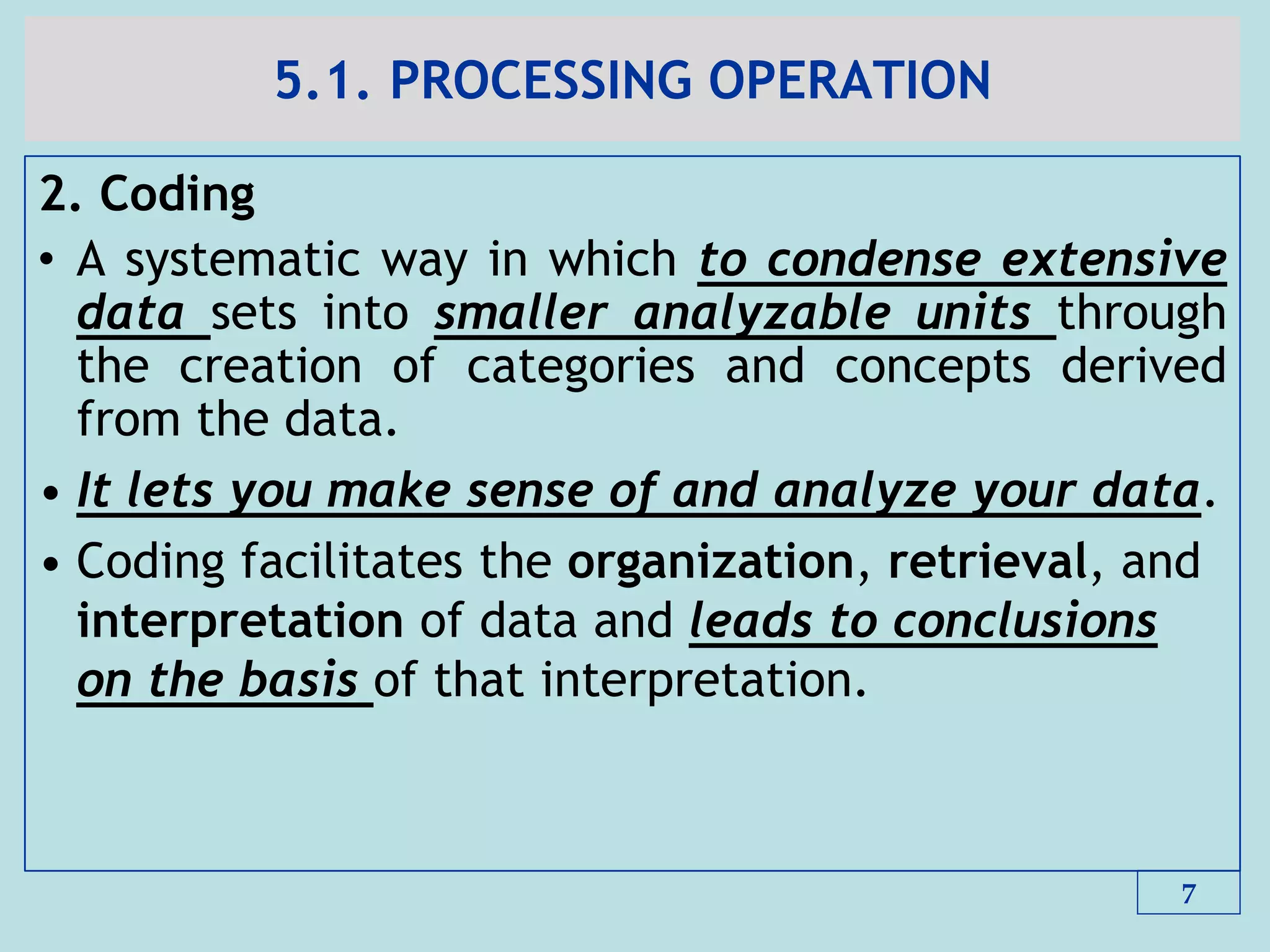 5.1. PROCESSING OPERATION
2. Coding
• A systematic way in which to condense extensive
data sets into smaller analyzable units through
the creation of categories and concepts derived
from the data.
• It lets you make sense of and analyze your data.
• Coding facilitates the organization, retrieval, and
interpretation of data and leads to conclusions
on the basis of that interpretation.
7
 