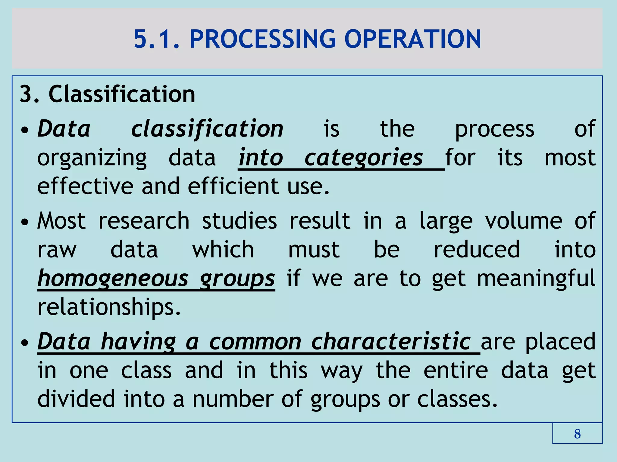 5.1. PROCESSING OPERATION
3. Classification
• Data classification is the process of
organizing data into categories for its most
effective and efficient use.
• Most research studies result in a large volume of
raw data which must be reduced into
homogeneous groups if we are to get meaningful
relationships.
• Data having a common characteristic are placed
in one class and in this way the entire data get
divided into a number of groups or classes.
8
 