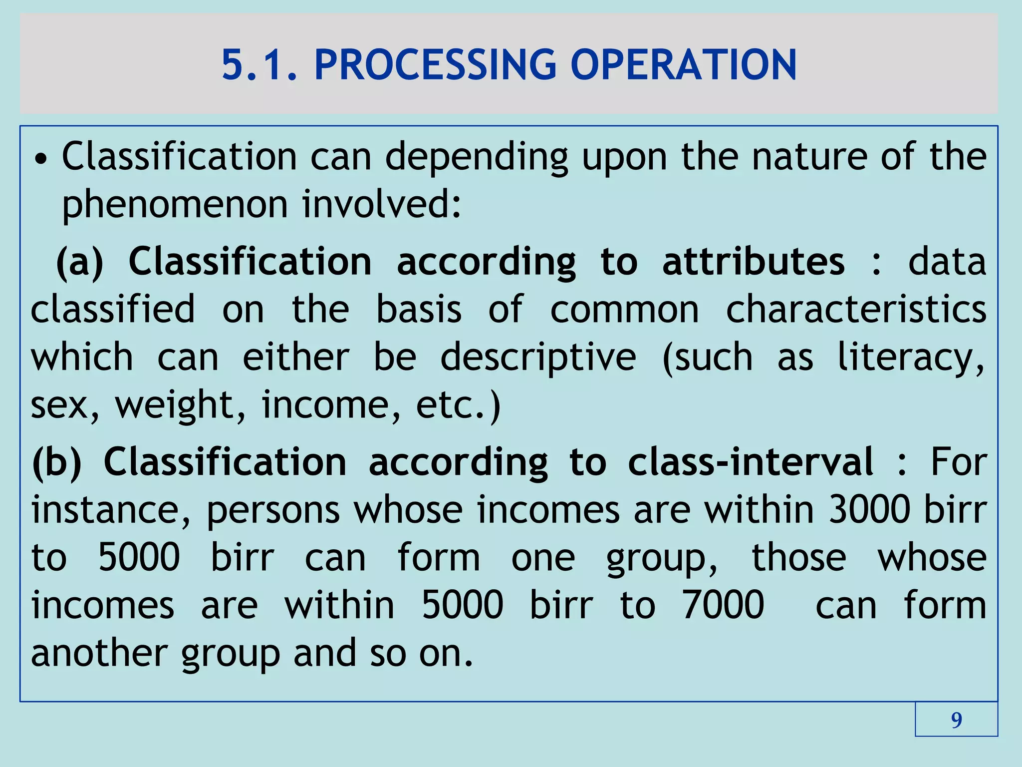 5.1. PROCESSING OPERATION
• Classification can depending upon the nature of the
phenomenon involved:
(a) Classification according to attributes : data
classified on the basis of common characteristics
which can either be descriptive (such as literacy,
sex, weight, income, etc.)
(b) Classification according to class-interval : For
instance, persons whose incomes are within 3000 birr
to 5000 birr can form one group, those whose
incomes are within 5000 birr to 7000 can form
another group and so on.
9
 