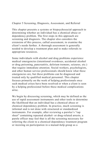 Chapter 5 Screening, Diagnosis, Assessment, and Referral
This chapter presents a systems or biopsychosocial approach to
determining whether an individual has a chemical abuse or
dependency problem. The first steps in this approach are
screening and diagnosis. The chapter also considers the
extension of this process, called assessment, to examine the
client’s needs further. A thorough assessment is generally
needed to develop a treatment plan and to make referrals to
appropriate resources.
Some individuals with alcohol and drug problems experience
medical emergencies (intentional overdoses, accidental alcohol
or drug poisoning, pancreatitis, delirium tremens, seizures, etc.)
that require immediate attention. Social workers, psychologists,
and other human service professionals should know what these
emergencies are, but these problems can be diagnosed and
treated only by qualified medical personnel. This chapter
focuses primarily on the work of helping professionals once
such medical crises have been resolved or when a client is seen
by a helping professional before these medical complications
arise.
We begin by discussing screening, which may be defined as the
use of rapid assessment instruments and other tools to determine
the likelihood that an individual has a chemical abuse or
chemical dependency problem. In practice, much screening is
informal and is not done with structured or standardized
instruments. For example, after reviewing a parolee’s “rap
sheet” containing repeated alcohol- or drug-related arrests, a
parole officer may feel that is all the screening necessary for
referring the client to a chemical dependency treatment program
or insisting on participation in a mutual-help group as a
 
