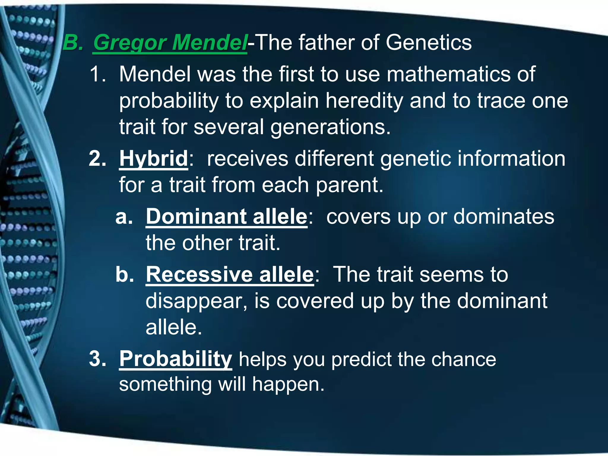 B. Gregor Mendel-The father of Genetics
1. Mendel was the first to use mathematics of
probability to explain heredity and to trace one
trait for several generations.
2. Hybrid: receives different genetic information
for a trait from each parent.
a. Dominant allele: covers up or dominates
the other trait.
b. Recessive allele: The trait seems to
disappear, is covered up by the dominant
allele.
3. Probability helps you predict the chance
something will happen.