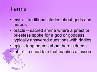 Terms myth – traditional stories about gods and heroes oracle – sacred shrine where a priest or priestess spoke for a god or goddess; typically answered questions with riddles epic – long poems about heroic deeds fable – a short tale that teaches a lesson