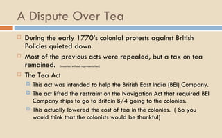 A Dispute Over Tea During the early 1770’s colonial protests against British Policies quieted down.  Most of the previous acts were repealed, but a tax on tea remained.  (taxation without representation) The Tea Act This act was intended to help the British East India (BEI) Company.  The act lifted the restraint on the Navigation Act that required BEI Company ships to go to Britain B/4 going to the colonies.  This actually lowered the cost of tea in the colonies.  ( So you would think that the colonists would be thankful) 