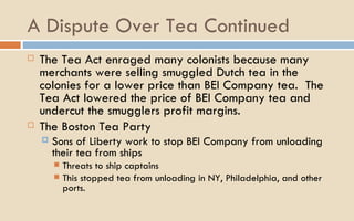 A Dispute Over Tea Continued The Tea Act enraged many colonists because many merchants were selling smuggled Dutch tea in the colonies for a lower price than BEI Company tea.  The Tea Act lowered the price of BEI Company tea and undercut the smugglers profit margins.  The Boston Tea Party Sons of Liberty work to stop BEI Company from unloading their tea from ships Threats to ship captains  This stopped tea from unloading in NY, Philadelphia, and other ports.  