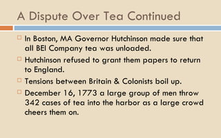 A Dispute Over Tea Continued In Boston, MA Governor Hutchinson made sure that all BEI Company tea was unloaded.  Hutchinson refused to grant them papers to return to England.  Tensions between Britain & Colonists boil up.  December 16, 1773 a large group of men throw 342 cases of tea into the harbor as a large crowd cheers them on.  
