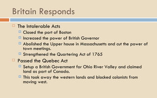 Britain Responds The Intolerable Acts Closed the port of Boston Increased the power of British Governor Abolished the Upper house in Massachusetts and cut the power of town meetings.  Strengthened the Quartering Act of 1765 Passed the Quebec Act Setup a British Government for Ohio River Valley and claimed land as part of Canada. This took away the western lands and blocked colonists from moving west.  
