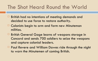 The Shot Heard Round the World British had no intentions of meeting demands and decided to use force to restore authority.  Colonists begin to arm and form new Minuteman militias.  British General Gage learns of weapons storage in Concord and sends 700 soldiers to seize the weapons and capture colonial leaders.  Paul Revere and William Dawes ride through the night to warn the Minutemen of coming British.  