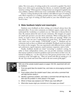 stakes. Not every piece of writing needs to be corrected or graded. You don’t
         keep score when you’re practicing free throws, so teachers shouldn’t grade
         “practice writing.” When practice writing sessions are integrated regularly into
         your syllabus, students will become more comfortable with the act of writing.
             Practice writing should provide students with different types of writing as
         well. Short responses to a reading, journal entries, letter writing, summaries,
         poetry, or any type of writing you find useful in your class should be prac-
         ticed in class.


         3. Make feedback helpful and meaningful.
              Students crave feedback on their writing, yet it doesn’t always have the
         intended effect. If you write comments on students’ papers, make sure they
         understand the vocabulary or symbols you use. Take time to discuss them in
         class. Be cautious about the tone of your comments. The margins of a paper
         are small and can force you into short comments. When writing short com-
         ments, we tend to leave out the words that soften our message. While you
         may think, “I’m not sure I understand your point here,” the limited space
         may cause you to write simply, “UNCLEAR” or just “?”. Students can see
         comments such as these as unkind and unhelpful. Feedback need not always
         be written in the margins. You can experiment with different forms: individ-
         ual conferences, taped responses, typed summary responses, and so forth.
              Finally, feedback should not entail “correcting” a student’s writing. In
         order to foster independent writers, you can provide summary comments
         that instruct students to look for problems and correct them on their own. So,
         instead of adding an –s to the end of every first person present tense verb, a
         comment at the end might say, “There are several verbs that are missing an -s at
         the end. Try to locate and correct these verbs in the next version of this paper.”
Action




         With one of the sample student papers on pages 103-105, experiment with writ-
         ten feedback.
         1. Find one good idea the student has, and make an encouraging comment
            about it.
         2. Find a place where the student wasn’t clear, and write a comment that
            will help her/him clarify it.
         3. Identify a grammar problem, and make a comment that will help the stu-
            dent see the problem in other places in the paper.
         4. Which of these was easiest to do? Which was most difficult?
         5. What other issues might you comment on in the paper you chose?




                                                                         Writing        93
 