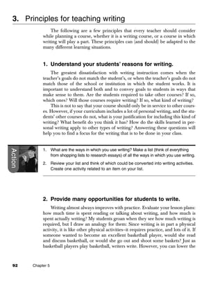 3. Principles for teaching writing
                  The following are a few principles that every teacher should consider
              while planning a course, whether it is a writing course, or a course in which
              writing will play a part. These principles can (and should) be adapted to the
              many different learning situations.


              1. Understand your students’ reasons for writing.
                  The greatest dissatisfaction with writing instruction comes when the
              teacher’s goals do not match the student’s, or when the teacher’s goals do not
              match those of the school or institution in which the student works. It is
              important to understand both and to convey goals to students in ways that
              make sense to them. Are the students required to take other courses? If so,
              which ones? Will those courses require writing? If so, what kind of writing?
                  This is not to say that your course should only be in service to other cours-
              es. However, if your curriculum includes a lot of personal writing, and the stu-
              dents’ other courses do not, what is your justification for including this kind of
              writing? What benefit do you think it has? How do the skills learned in per-
              sonal writing apply to other types of writing? Answering these questions will
              help you to find a focus for the writing that is to be done in your class.


              1. What are the ways in which you use writing? Make a list (think of everything
Action




                 from shopping lists to research essays) of all the ways in which you use writing.
              2. Review your list and think of which could be converted into writing activities.
                 Create one activity related to an item on your list.




              2. Provide many opportunities for students to write.
                  Writing almost always improves with practice. Evaluate your lesson plans:
              how much time is spent reading or talking about writing, and how much is
              spent actually writing? My students groan when they see how much writing is
              required, but I draw an analogy for them: Since writing is in part a physical
              activity, it is like other physical activities—it requires practice, and lots of it. If
              someone wanted to become an excellent basketball player, would she read
              and discuss basketball, or would she go out and shoot some baskets? Just as
              basketball players play basketball, writers write. However, you can lower the



  92     Chapter 5
 