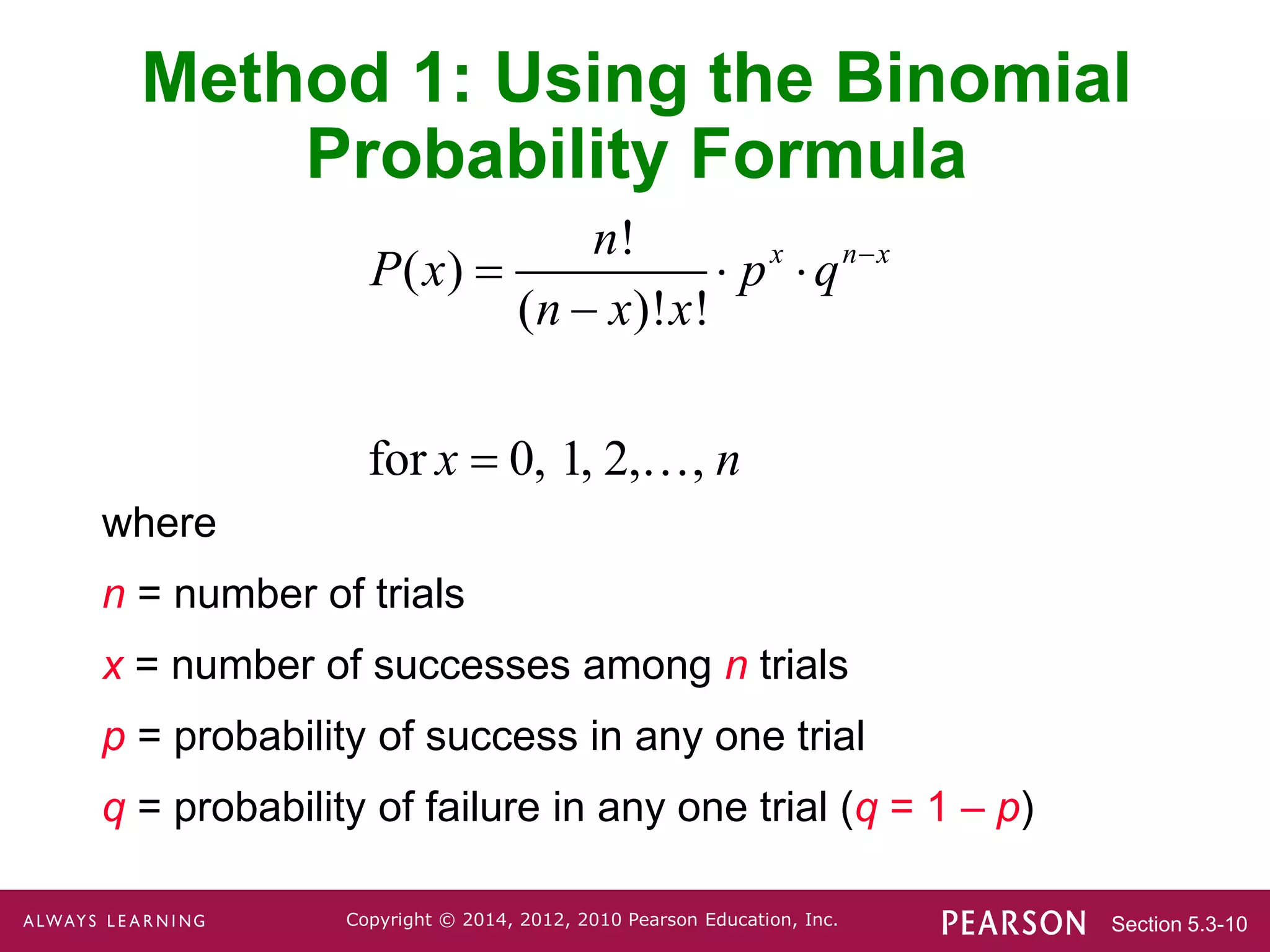 Section 5.3-10
Copyright © 2014, 2012, 2010 Pearson Education, Inc.
Method 1: Using the Binomial
Probability Formula
where
n = number of trials
x = number of successes among n trials
p = probability of success in any one trial
q = probability of failure in any one trial (q = 1 – p)
!
( )
( )! !
for 0, 1, 2, ,
x n x
n
P x p q
n x x
x n

  


 