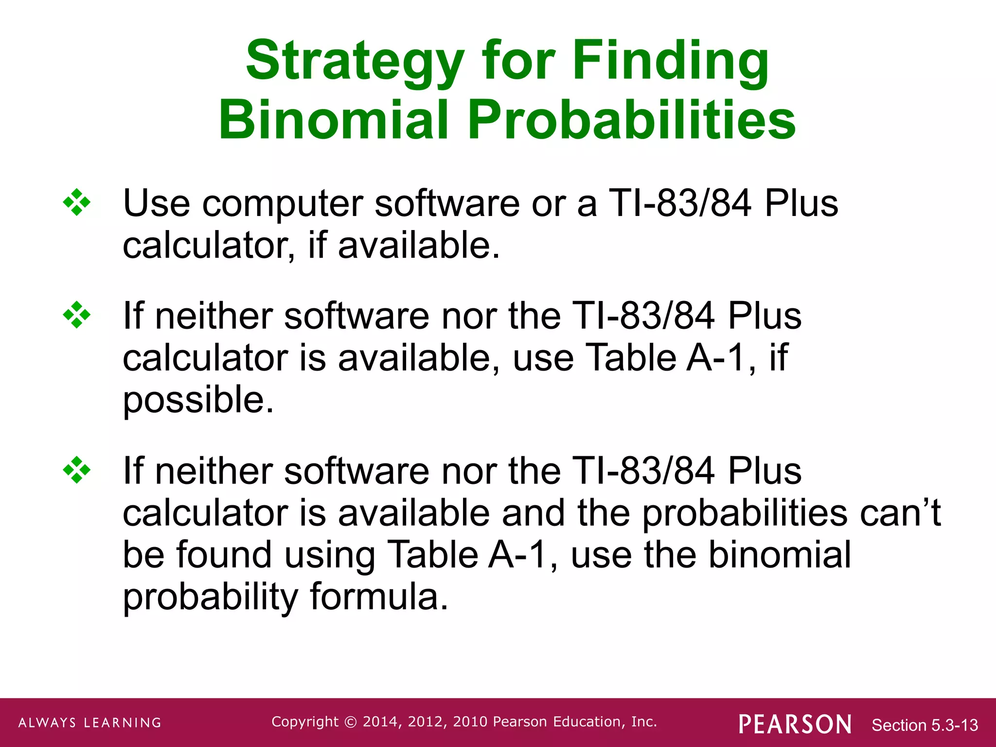 Section 5.3-13
Copyright © 2014, 2012, 2010 Pearson Education, Inc.
Strategy for Finding
Binomial Probabilities
 Use computer software or a TI-83/84 Plus
calculator, if available.
 If neither software nor the TI-83/84 Plus
calculator is available, use Table A-1, if
possible.
 If neither software nor the TI-83/84 Plus
calculator is available and the probabilities can’t
be found using Table A-1, use the binomial
probability formula.
 