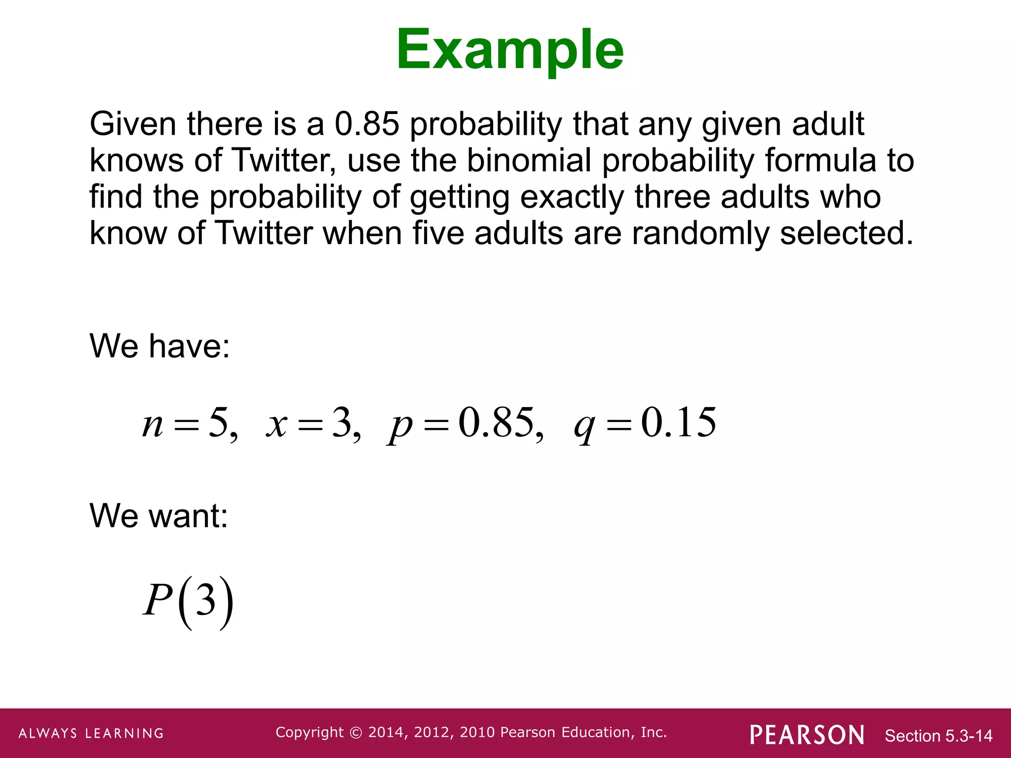 Section 5.3-14
Copyright © 2014, 2012, 2010 Pearson Education, Inc.
Example
Given there is a 0.85 probability that any given adult
knows of Twitter, use the binomial probability formula to
find the probability of getting exactly three adults who
know of Twitter when five adults are randomly selected.
We have:
We want:
5, 3, 0.85, 0.15
n x p q
   
 
3
P
 