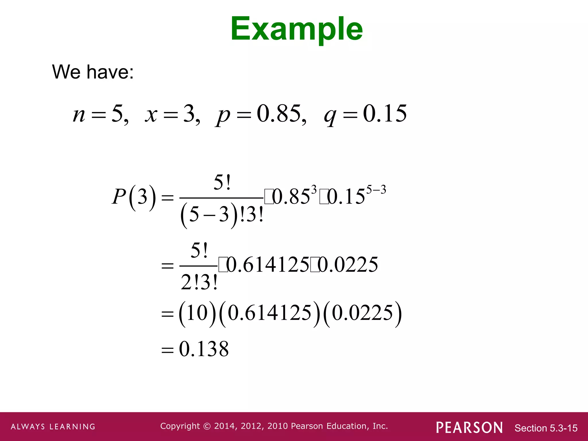 Section 5.3-15
Copyright © 2014, 2012, 2010 Pearson Education, Inc.
Example
We have:
5, 3, 0.85, 0.15
n x p q
   
 
 
   
3 5 3
5!
3 0.85 0.15
5 3 !3!
5!
0.614125 0.0225
2!3!
10 0.614125 0.0225
0.138
P 





 
