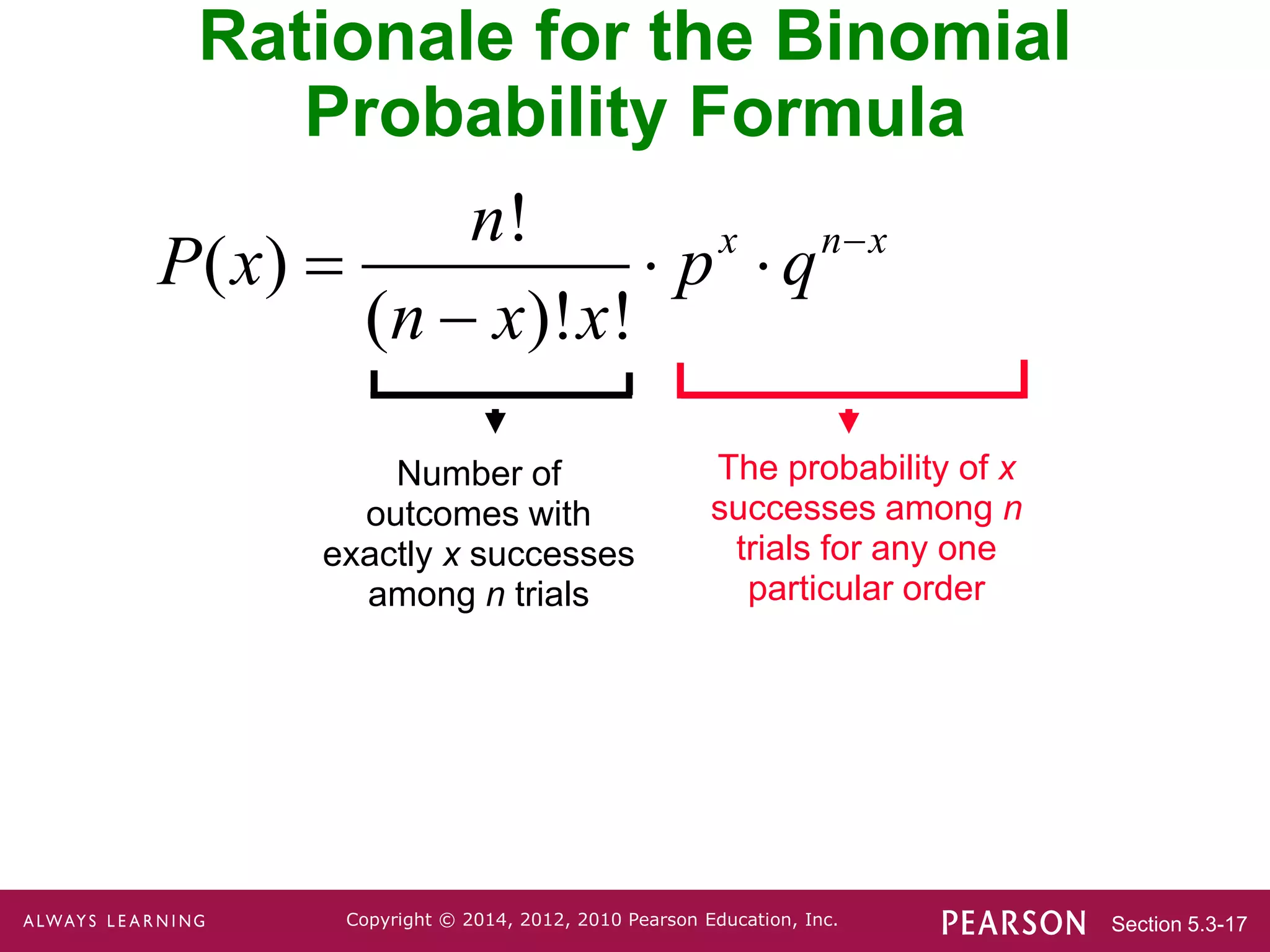 Section 5.3-17
Copyright © 2014, 2012, 2010 Pearson Education, Inc.
Rationale for the Binomial
Probability Formula
Number of
outcomes with
exactly x successes
among n trials
The probability of x
successes among n
trials for any one
particular order
!
( )
( )! !
x n x
n
P x p q
n x x

  

 
