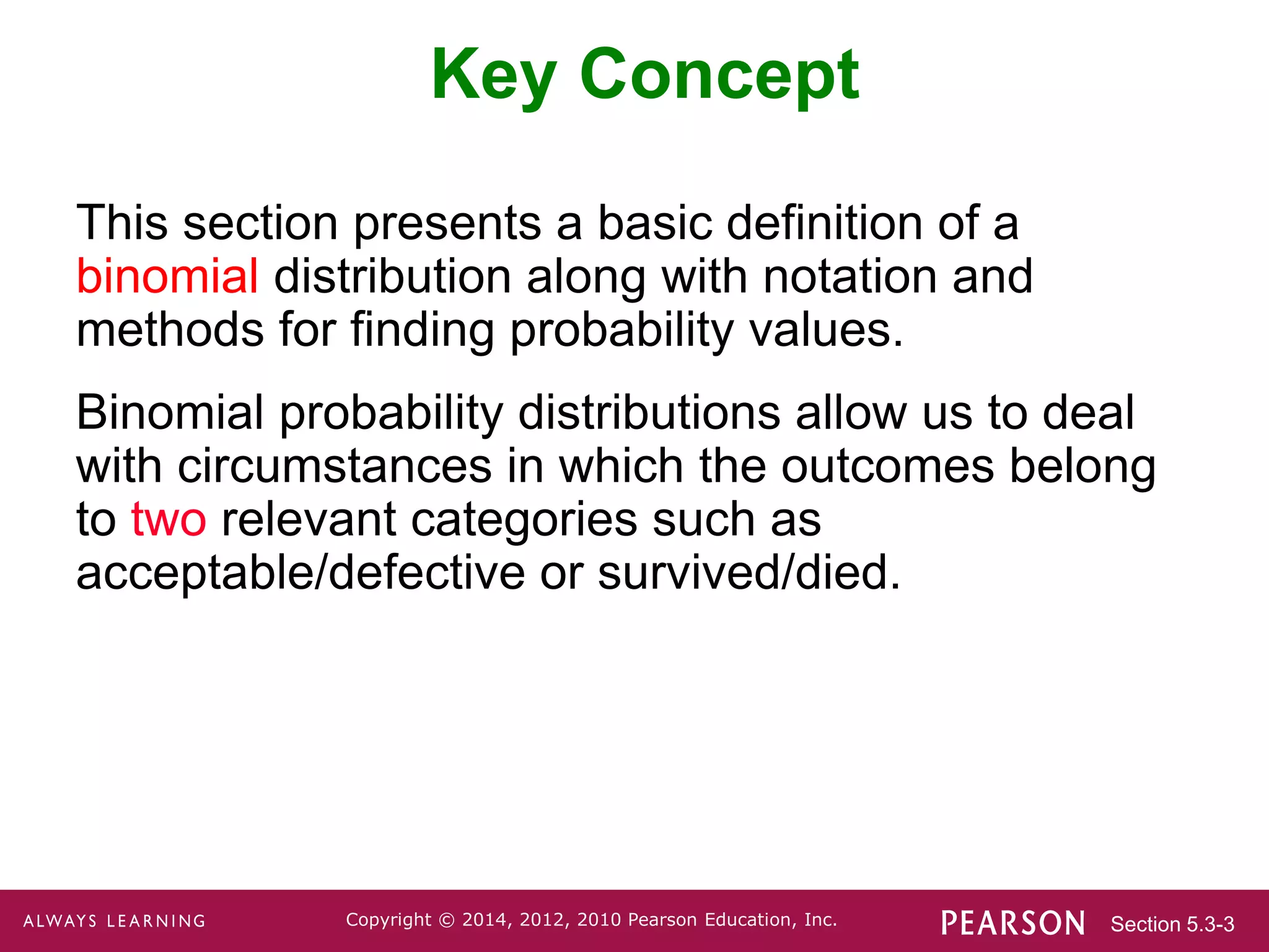 Section 5.3-3
Copyright © 2014, 2012, 2010 Pearson Education, Inc.
Key Concept
This section presents a basic definition of a
binomial distribution along with notation and
methods for finding probability values.
Binomial probability distributions allow us to deal
with circumstances in which the outcomes belong
to two relevant categories such as
acceptable/defective or survived/died.
 