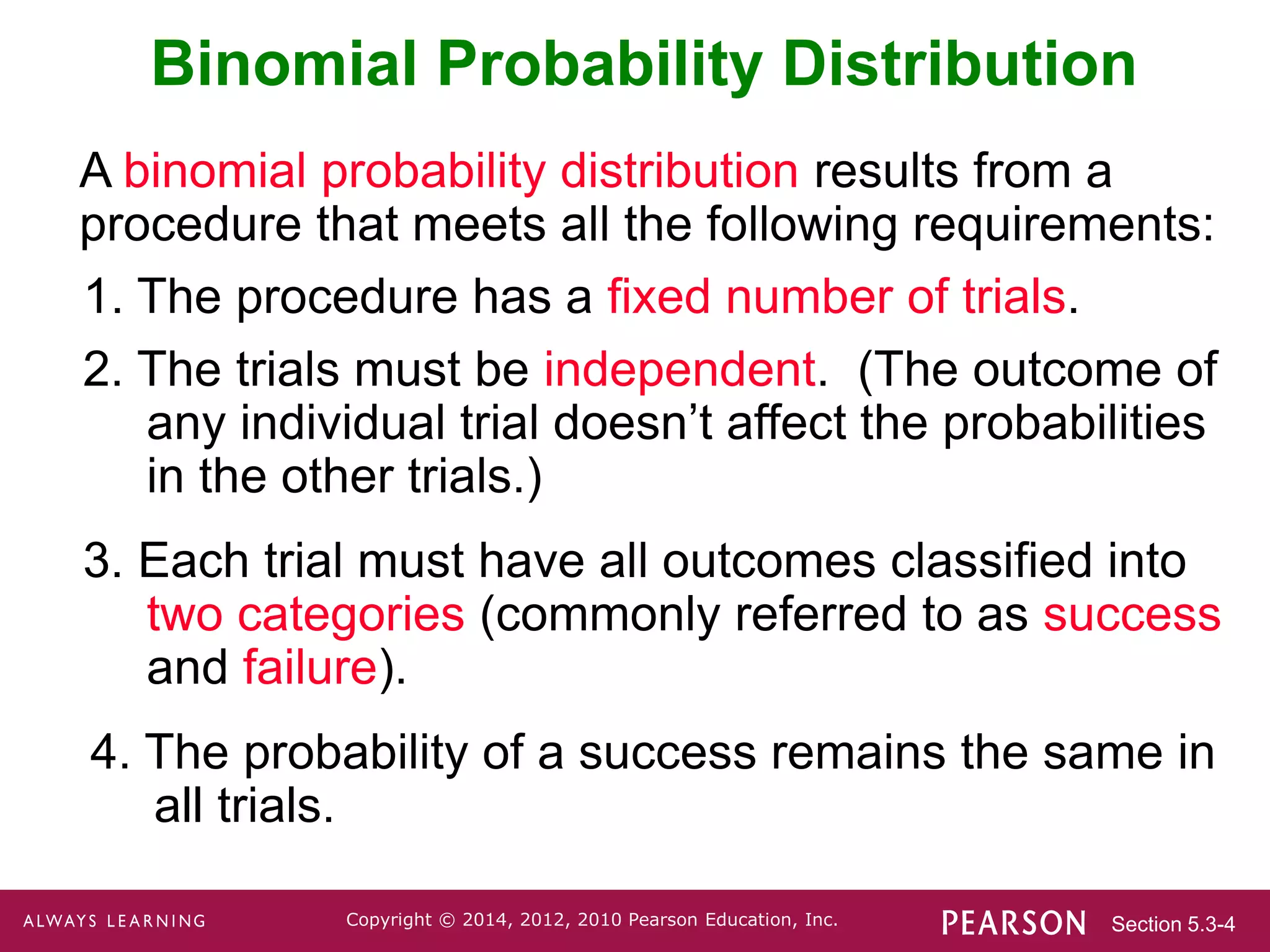 Section 5.3-4
Copyright © 2014, 2012, 2010 Pearson Education, Inc.
Binomial Probability Distribution
A binomial probability distribution results from a
procedure that meets all the following requirements:
1. The procedure has a fixed number of trials.
2. The trials must be independent. (The outcome of
any individual trial doesn’t affect the probabilities
in the other trials.)
3. Each trial must have all outcomes classified into
two categories (commonly referred to as success
and failure).
4. The probability of a success remains the same in
all trials.
 