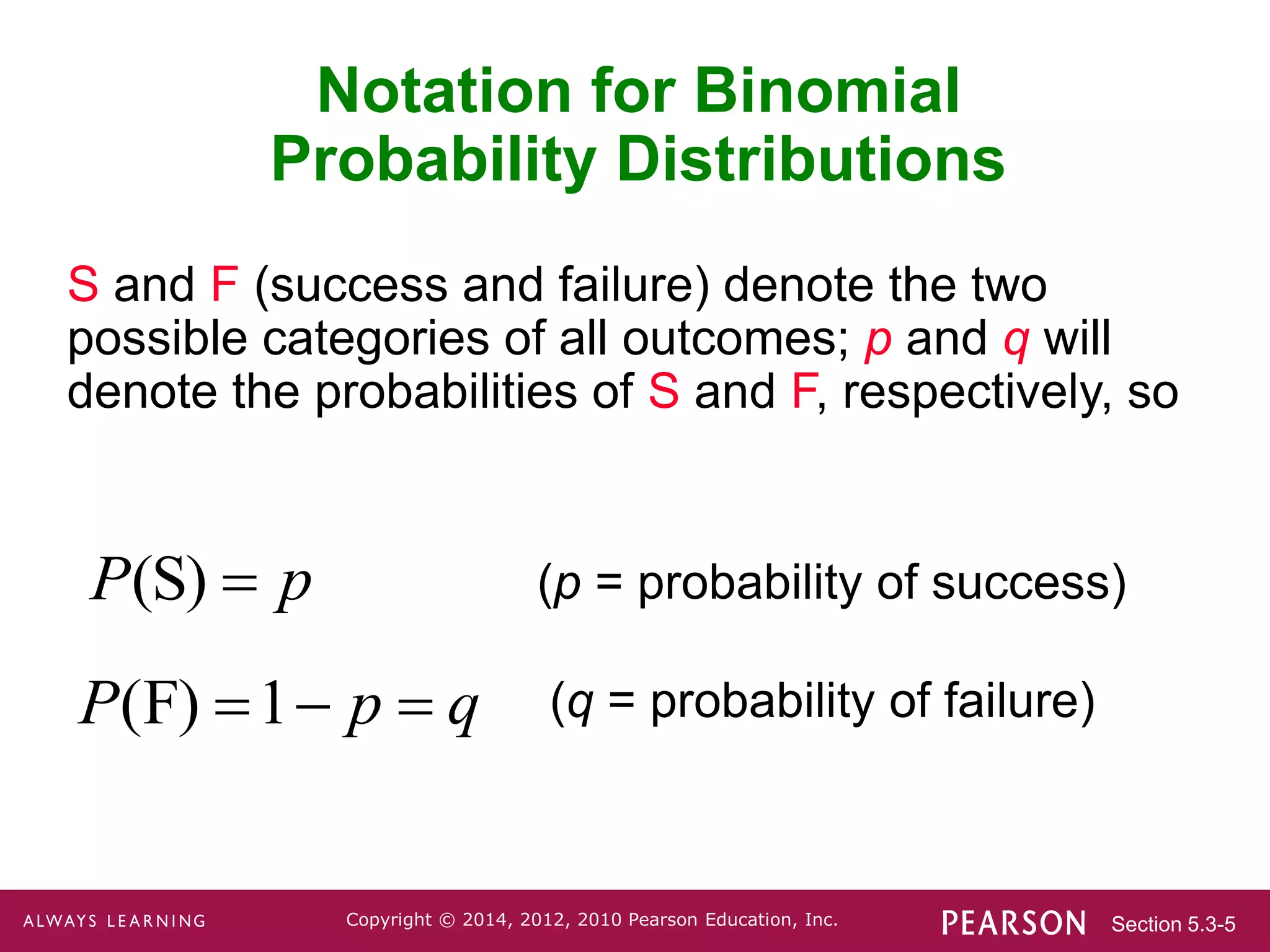 Section 5.3-5
Copyright © 2014, 2012, 2010 Pearson Education, Inc.
Notation for Binomial
Probability Distributions
S and F (success and failure) denote the two
possible categories of all outcomes; p and q will
denote the probabilities of S and F, respectively, so
(S)
P p
 (p = probability of success)
(q = probability of failure)
(F) 1
P p q
  
 