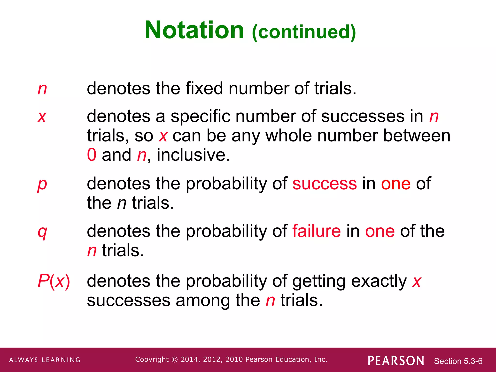 Section 5.3-6
Copyright © 2014, 2012, 2010 Pearson Education, Inc.
Notation (continued)
n denotes the fixed number of trials.
x denotes a specific number of successes in n
trials, so x can be any whole number between
0 and n, inclusive.
p denotes the probability of success in one of
the n trials.
q denotes the probability of failure in one of the
n trials.
P(x) denotes the probability of getting exactly x
successes among the n trials.
 